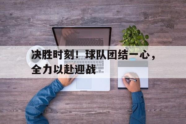 决胜时刻！球队团结一心，全力以赴迎战