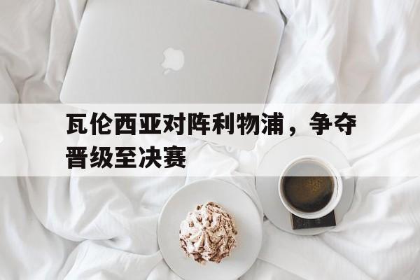 瓦伦西亚对阵利物浦，争夺晋级至决赛