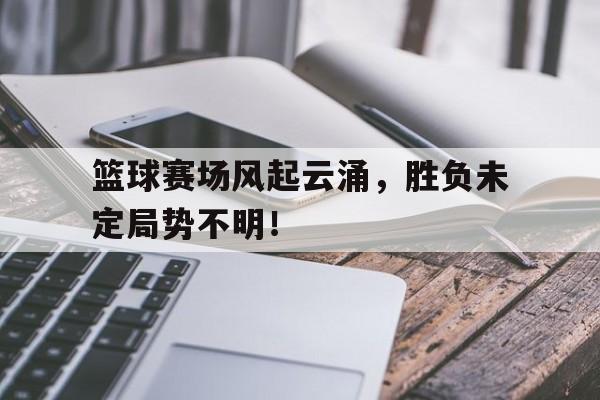 篮球赛场风起云涌，胜负未定局势不明！