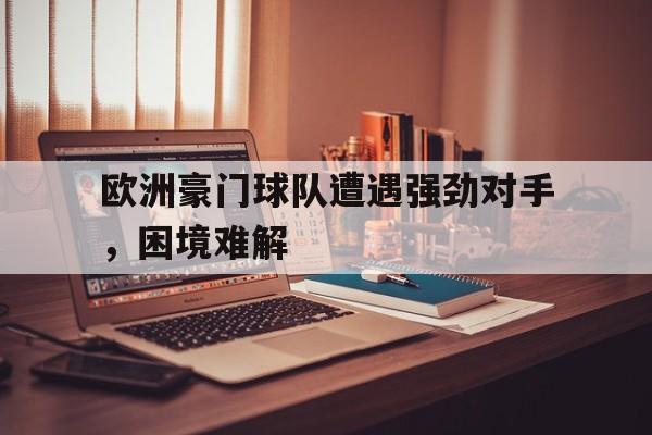 欧洲豪门球队遭遇强劲对手，困境难解